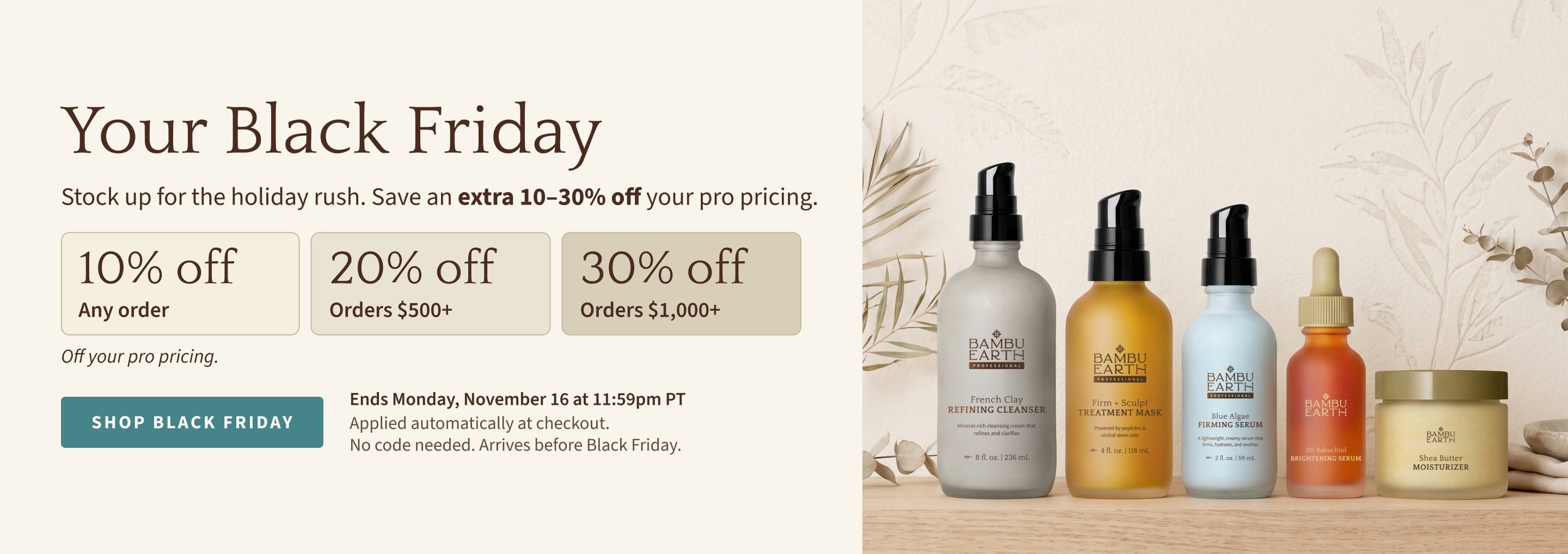 Your Black Friday: stock up for the holiday rush and save an extra 10–30% off your pro pricing. 10% off any order, 20% off orders $500+, 30% off orders $1,000+. Applied automatically at checkout, no code needed. Ends Monday, November 16 at 11:59pm PT.